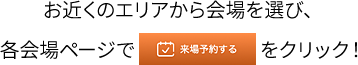 お近くのエリアから会場を選び、各会場ページで来場予約をするをクリック！