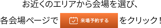 お近くのエリアから会場を選び、各会場ページで来場予約をするをクリック！