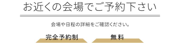 お近くの会場でご予約下さい 会場や日程の詳細をご確認ください。完全予約制・無料