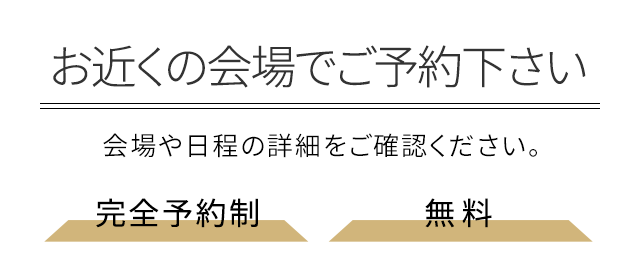 お近くの会場でご予約下さい 会場や日程の詳細をご確認ください。完全予約制・無料